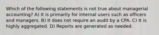 Which of the following statements is not true about managerial accounting? A) It is primarily for internal users such as officers and managers. B) It does not require an audit by a CPA. C) It is highly aggregated. D) Reports are generated as needed.