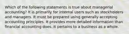 Which of the following statements is true about managerial accounting? It is primarily for internal users such as stockholders and managers. It must be prepared using generally accepting accounting principles. It provides more detailed information than financial accounting does. It pertains to a business as a whole.