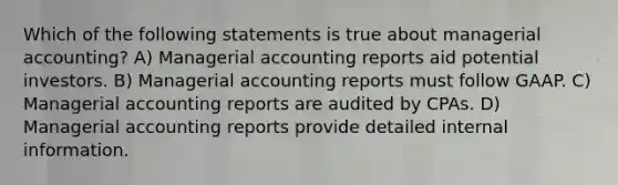 Which of the following statements is true about managerial accounting? A) Managerial accounting reports aid potential investors. B) Managerial accounting reports must follow GAAP. C) Managerial accounting reports are audited by CPAs. D) Managerial accounting reports provide detailed internal information.