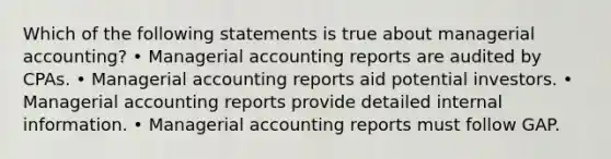 Which of the following statements is true about managerial accounting? • Managerial accounting reports are audited by CPAs. • Managerial accounting reports aid potential investors. • Managerial accounting reports provide detailed internal information. • Managerial accounting reports must follow GAP.