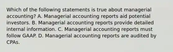 Which of the following statements is true about managerial​ accounting? A. Managerial accounting reports aid potential investors. B. Managerial accounting reports provide detailed internal information. C. Managerial accounting reports must follow GAAP. D. Managerial accounting reports are audited by CPAs.