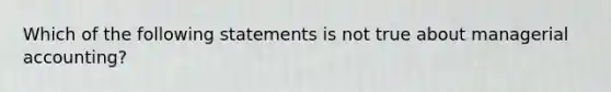 Which of the following statements is not true about managerial accounting?