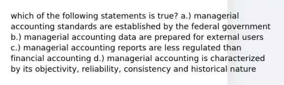 which of the following statements is true? a.) managerial accounting standards are established by the federal government b.) managerial accounting data are prepared for external users c.) managerial accounting reports are less regulated than financial accounting d.) managerial accounting is characterized by its objectivity, reliability, consistency and historical nature