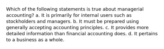 Which of the following statements is true about managerial accounting? a. It is primarily for internal users such as stockholders and managers. b. It must be prepared using generally accepting accounting principles. c. It provides more detailed information than financial accounting does. d. It pertains to a business as a whole.