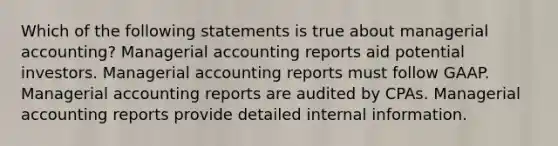 Which of the following statements is true about managerial accounting? Managerial accounting reports aid potential investors. Managerial accounting reports must follow GAAP. Managerial accounting reports are audited by CPAs. Managerial accounting reports provide detailed internal information.