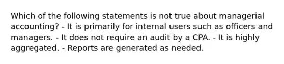 Which of the following statements is not true about managerial accounting? - It is primarily for internal users such as officers and managers. - It does not require an audit by a CPA. - It is highly aggregated. - Reports are generated as needed.