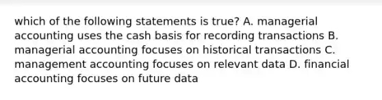 which of the following statements is true? A. managerial accounting uses the cash basis for recording transactions B. managerial accounting focuses on historical transactions C. management accounting focuses on relevant data D. financial accounting focuses on future data