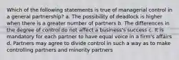 Which of the following statements is true of managerial control in a general partnership? a. The possibility of deadlock is higher when there is a greater number of partners b. The differences in the degree of control do not affect a business's success c. It is mandatory for each partner to have equal voice in a firm's affairs d. Partners may agree to divide control in such a way as to make controlling partners and minority partners