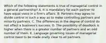 Which of the following statements is true of managerial control in a general partnership? A. It is mandatory for each partner to have equal voice in a firm's affairs. B. Partners may agree to divide control in such a way as to make controlling partners and minority partners. C. The differences in the degree of control do not affect a business's success. D. The possibility of deadlock is higher when there is a greater number of partners and an odd number of them. E. Language governing issues of managerial control need to be made orally clear to all partners.