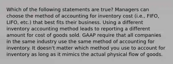 Which of the following statements are true? Managers can choose the method of accounting for inventory cost (i.e., FIFO, LIFO, etc.) that best fits their business. Using a different inventory accounting method leads to reporting a different amount for cost of goods sold. GAAP require that all companies in the same industry use the same method of accounting for inventory. It doesn't matter which method you use to account for inventory as long as it mimics the actual physical flow of goods.