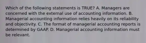 Which of the following statements is TRUE? A. Managers are concerned with the external use of accounting information. B. Managerial accounting information relies heavily on its reliability and objectivity. C. The format of managerial accounting reports is determined by GAAP. D. Managerial accounting information must be relevant.