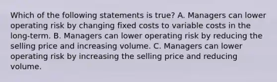 Which of the following statements is true? A. Managers can lower operating risk by changing fixed costs to variable costs in the long-term. B. Managers can lower operating risk by reducing the selling price and increasing volume. C. Managers can lower operating risk by increasing the selling price and reducing volume.