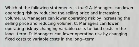 Which of the following statements is​ true? A. Managers can lower operating risk by reducing the selling price and increasing volume. B. Managers can lower operating risk by increasing the selling price and reducing volume. C. Managers can lower operating risk by changing variable costs to fixed costs in the long−term. D. Managers can lower operating risk by changing fixed costs to variable costs in the long−term.