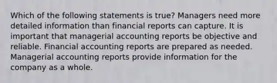 Which of the following statements is true? Managers need more detailed information than financial reports can capture. It is important that managerial accounting reports be objective and reliable. Financial accounting reports are prepared as needed. Managerial accounting reports provide information for the company as a whole.