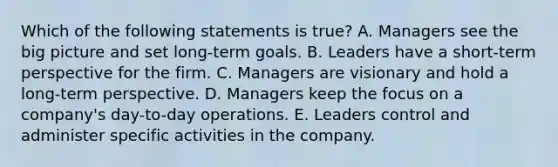 Which of the following statements is​ true? A. Managers see the big picture and set​ long-term goals. B. Leaders have a​ short-term perspective for the firm. C. Managers are visionary and hold a​ long-term perspective. D. Managers keep the focus on a​ company's day-to-day operations. E. Leaders control and administer specific activities in the company.