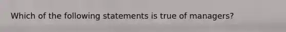 Which of the following statements is true of managers?