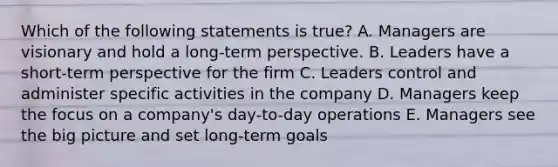 Which of the following statements is​ true? A. Managers are visionary and hold a long-term perspective. B. Leaders have a short-term perspective for the firm C. Leaders control and administer specific activities in the company D. Managers keep the focus on a company's day-to-day operations E. Managers see the big picture and set long-term goals