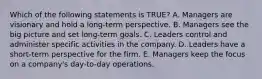 Which of the following statements is​ TRUE? A. Managers are visionary and hold a​ long-term perspective. B. Managers see the big picture and set​ long-term goals. C. Leaders control and administer specific activities in the company. D. Leaders have a​ short-term perspective for the firm. E. Managers keep the focus on a​ company's day-to-day operations.