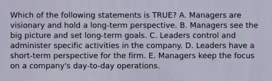 Which of the following statements is​ TRUE? A. Managers are visionary and hold a​ long-term perspective. B. Managers see the big picture and set​ long-term goals. C. Leaders control and administer specific activities in the company. D. Leaders have a​ short-term perspective for the firm. E. Managers keep the focus on a​ company's day-to-day operations.