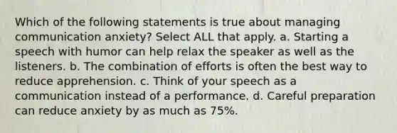 Which of the following statements is true about managing communication anxiety? Select ALL that apply. a. Starting a speech with humor can help relax the speaker as well as the listeners. b. The combination of efforts is often the best way to reduce apprehension. c. Think of your speech as a communication instead of a performance. d. Careful preparation can reduce anxiety by as much as 75%.