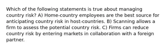 Which of the following statements is true about managing country risk? A) Home-country employees are the best source for anticipating country risk in host-countries. B) Scanning allows a firm to assess the potential country risk. C) Firms can reduce country risk by entering markets in collaboration with a foreign partner.