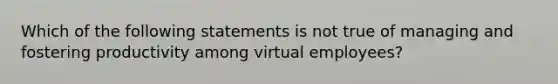 Which of the following statements is not true of managing and fostering productivity among virtual employees?