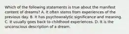 Which of the following statements is true about the manifest content of dreams? A. It often stems from experiences of the previous day. B. It has psychoanalytic significance and meaning. C. It usually goes back to childhood experiences. D. It is the unconscious description of a dream.