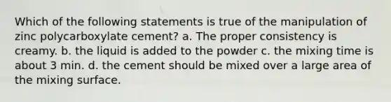 Which of the following statements is true of the manipulation of zinc polycarboxylate cement? a. The proper consistency is creamy. b. the liquid is added to the powder c. the mixing time is about 3 min. d. the cement should be mixed over a large area of the mixing surface.