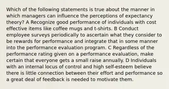 Which of the following statements is true about the manner in which managers can influence the perceptions of expectancy theory? A Recognize good performance of individuals with cost effective items like coffee mugs and t-shirts. B Conduct employee surveys periodically to ascertain what they consider to be rewards for performance and integrate that in some manner into the performance evaluation program. C Regardless of the performance rating given on a performance evaluation, make certain that everyone gets a small raise annually. D Individuals with an internal locus of control and high self-esteem believe there is little connection between their effort and performance so a great deal of feedback is needed to motivate them.