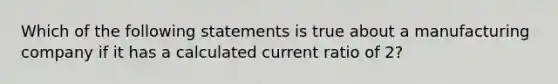 Which of the following statements is true about a manufacturing company if it has a calculated current ratio of 2?