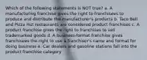 Which of the following statements is NOT true? a. A manufacturing franchise gives the right to franchisees to produce and distribute the manufacturer's products b. Taco Bell and Pizza Hut restaurants are considered product franchises c. A product franchise gives the right to franchises to sell trademarked goods d. A business-format franchise gives franchisees the right to use a franchisor's name and format for doing business e. Car dealers and gasoline stations fall into the product franchise category