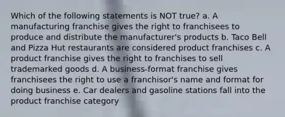 Which of the following statements is NOT true? a. A manufacturing franchise gives the right to franchisees to produce and distribute the manufacturer's products b. Taco Bell and Pizza Hut restaurants are considered product franchises c. A product franchise gives the right to franchises to sell trademarked goods d. A business-format franchise gives franchisees the right to use a franchisor's name and format for doing business e. Car dealers and gasoline stations fall into the product franchise category