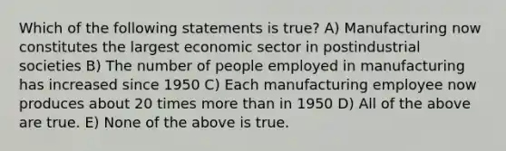 Which of the following statements is true? A) Manufacturing now constitutes the largest economic sector in postindustrial societies B) The number of people employed in manufacturing has increased since 1950 C) Each manufacturing employee now produces about 20 times more than in 1950 D) All of the above are true. E) None of the above is true.