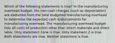 Which of the following statements is true? In the manufacturing overhead budget, the non-cash charges (such as depreciation) are deducted from the total budgeted manufacturing overhead to determine the expected cash disbursements for manufacturing overhead. The manufacturing overhead budget lists all costs of production other than direct materials and direct labor. Only statement 1one is true. Only statement 2 is true. Both statements are true. Neither statement is true.