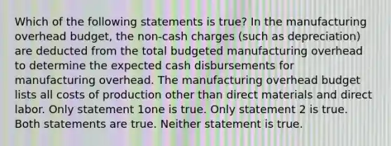 Which of the following statements is true? In the manufacturing overhead budget, the non-cash charges (such as depreciation) are deducted from the total budgeted manufacturing overhead to determine the expected cash disbursements for manufacturing overhead. The manufacturing overhead budget lists all costs of production other than direct materials and direct labor. Only statement 1one is true. Only statement 2 is true. Both statements are true. Neither statement is true.