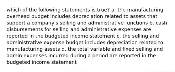 which of the following statements is true? a. the manufacturing overhead budget includes depreciation related to assets that support a company's selling and administrative functions b. cash disbursements for selling and administrative expenses are reported in the budgeted income statement c. the selling and administrative expense budget includes depreciation related to manufacturing assets d. the total variable and fixed selling and admin expenses incurred during a period are reported in the budgeted income statement