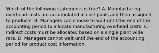 Which of the following statements is​ true? A. Manufacturing overhead costs are accumulated in cost pools and then assigned to products. B. Managers can choose to wait until the end of the accounting period to allocate manufacturing overhead costs. C. Indirect costs must be allocated based on a single plant wide rate. D. Managers cannot wait until the end of the accounting period for product cost information.