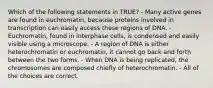 Which of the following statements in TRUE? - Many active genes are found in euchromatin, because proteins involved in transcription can easily access these regions of DNA. - Euchromatin, found in interphase cells, is condensed and easily visible using a microscope. - A region of DNA is either heterochromatin or euchromatin, it cannot go back and forth between the two forms. - When DNA is being replicated, the chromosomes are composed chiefly of heterochromatin. - All of the choices are correct.