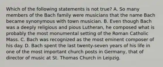 Which of the following statements is not true? A. So many members of the Bach family were musicians that the name Bach became synonymous with town musician. B. Even though Bach was a deeply religious and pious Lutheran, he composed what is probably the most monumental setting of the Roman Catholic Mass. C. Bach was recognized as the most eminent composer of his day. D. Bach spent the last twenty-seven years of his life in one of the most important church posts in Germany, that of director of music at St. Thomas Church in Leipzig.