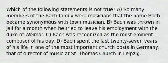 Which of the following statements is not true? A) So many members of the Bach family were musicians that the name Bach became synonymous with town musician. B) Bach was thrown in jail for a month when he tried to leave his employment with the duke of Weimar. C) Bach was recognized as the most eminent composer of his day. D) Bach spent the last twenty-seven years of his life in one of the most important church posts in Germany, that of director of music at St. Thomas Church in Leipzig.