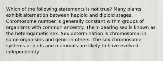 Which of the following statements is not true? Many plants exhibit alternation between haploid and diploid stages. Chromosome number is generally constant within groups of organisms with common ancestry. The Y‐bearing sex is known as the heterogametic sex. Sex determination is chromosomal in some organisms and genic in others. The sex chromosome systems of birds and mammals are likely to have evolved independently