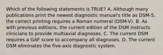 Which of the following statements is TRUE? A. Although many publications print the newest diagnostic manual's title as DSM-5, the correct printing requires a Roman numeral (DSM-V). B. As with previous editions, the current edition of the DSM instructs clinicians to provide multiaxial diagnoses. C. The current DSM requires a GAF score to accompany all diagnoses. D. The current DSM eliminates the five-axis diagnostic system.