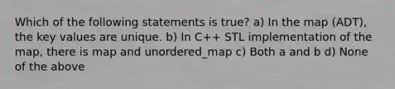 Which of the following statements is true? a) In the map (ADT), the key values are unique. b) In C++ STL implementation of the map, there is map and unordered_map c) Both a and b d) None of the above