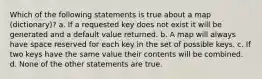 Which of the following statements is true about a map (dictionary)? a. If a requested key does not exist it will be generated and a default value returned. b. A map will always have space reserved for each key in the set of possible keys. c. If two keys have the same value their contents will be combined. d. None of the other statements are true.