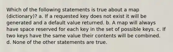 Which of the following statements is true about a map (dictionary)? a. If a requested key does not exist it will be generated and a default value returned. b. A map will always have space reserved for each key in the set of possible keys. c. If two keys have the same value their contents will be combined. d. None of the other statements are true.