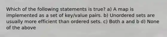 Which of the following statements is true? a) A map is implemented as a set of key/value pairs. b) Unordered sets are usually more efficient than ordered sets. c) Both a and b d) None of the above