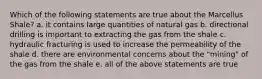 Which of the following statements are true about the Marcellus Shale? a. it contains large quantities of natural gas b. directional drilling is important to extracting the gas from the shale c. hydraulic fracturing is used to increase the permeability of the shale d. there are environmental concerns about the "mining" of the gas from the shale e. all of the above statements are true