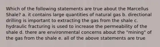 Which of the following statements are true about the Marcellus Shale? a. it contains large quantities of natural gas b. directional drilling is important to extracting the gas from the shale c. hydraulic fracturing is used to increase the permeability of the shale d. there are environmental concerns about the "mining" of the gas from the shale e. all of the above statements are true