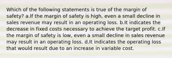 Which of the following statements is true of the margin of safety? a.If the margin of safety is high, even a small decline in sales revenue may result in an operating loss. b.It indicates the decrease in fixed costs necessary to achieve the target profit. c.If the margin of safety is low, even a small decline in sales revenue may result in an operating loss. d.It indicates the operating loss that would result due to an increase in variable cost.