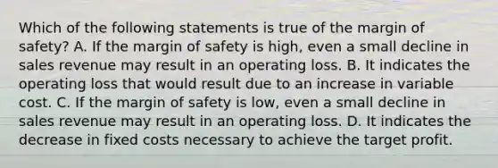 Which of the following statements is true of the margin of safety? A. If the margin of safety is high, even a small decline in sales revenue may result in an operating loss. B. It indicates the operating loss that would result due to an increase in variable cost. C. If the margin of safety is low, even a small decline in sales revenue may result in an operating loss. D. It indicates the decrease in fixed costs necessary to achieve the target profit.